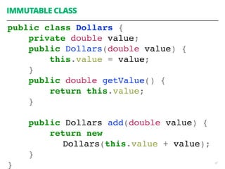 47
IMMUTABLE CLASS
public class Dollars {
private double value;
public Dollars(double value) {
this.value = value;
}
public double getValue() {
return this.value;
}
public Dollars add(double value) {
return new
Dollars(this.value + value);
}
}
 