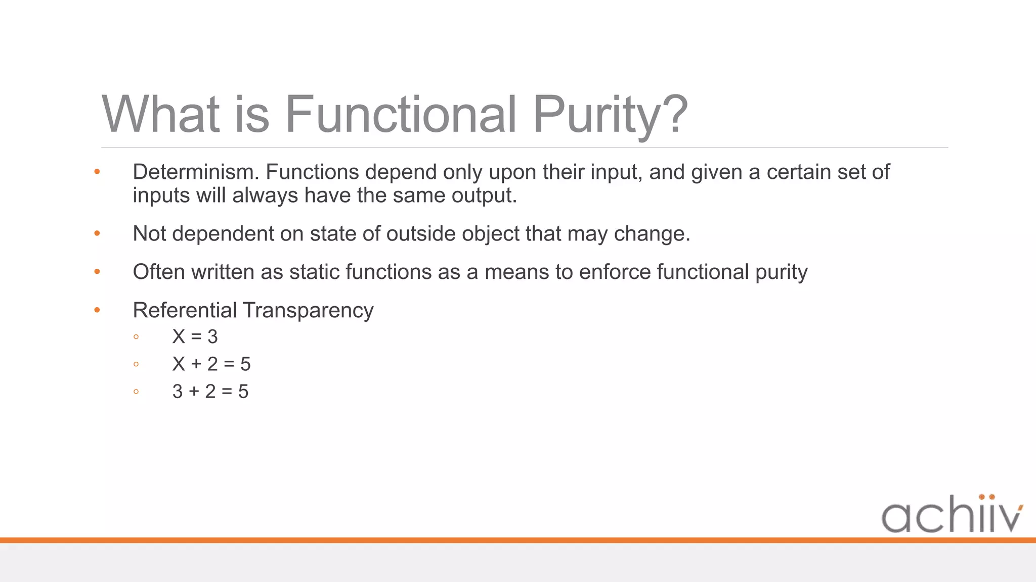 What is Functional Purity?
• Determinism. Functions depend only upon their input, and given a certain set of
inputs will always have the same output.
• Not dependent on state of outside object that may change.
• Often written as static functions as a means to enforce functional purity
• Referential Transparency
◦ X = 3
◦ X + 2 = 5
◦ 3 + 2 = 5
 