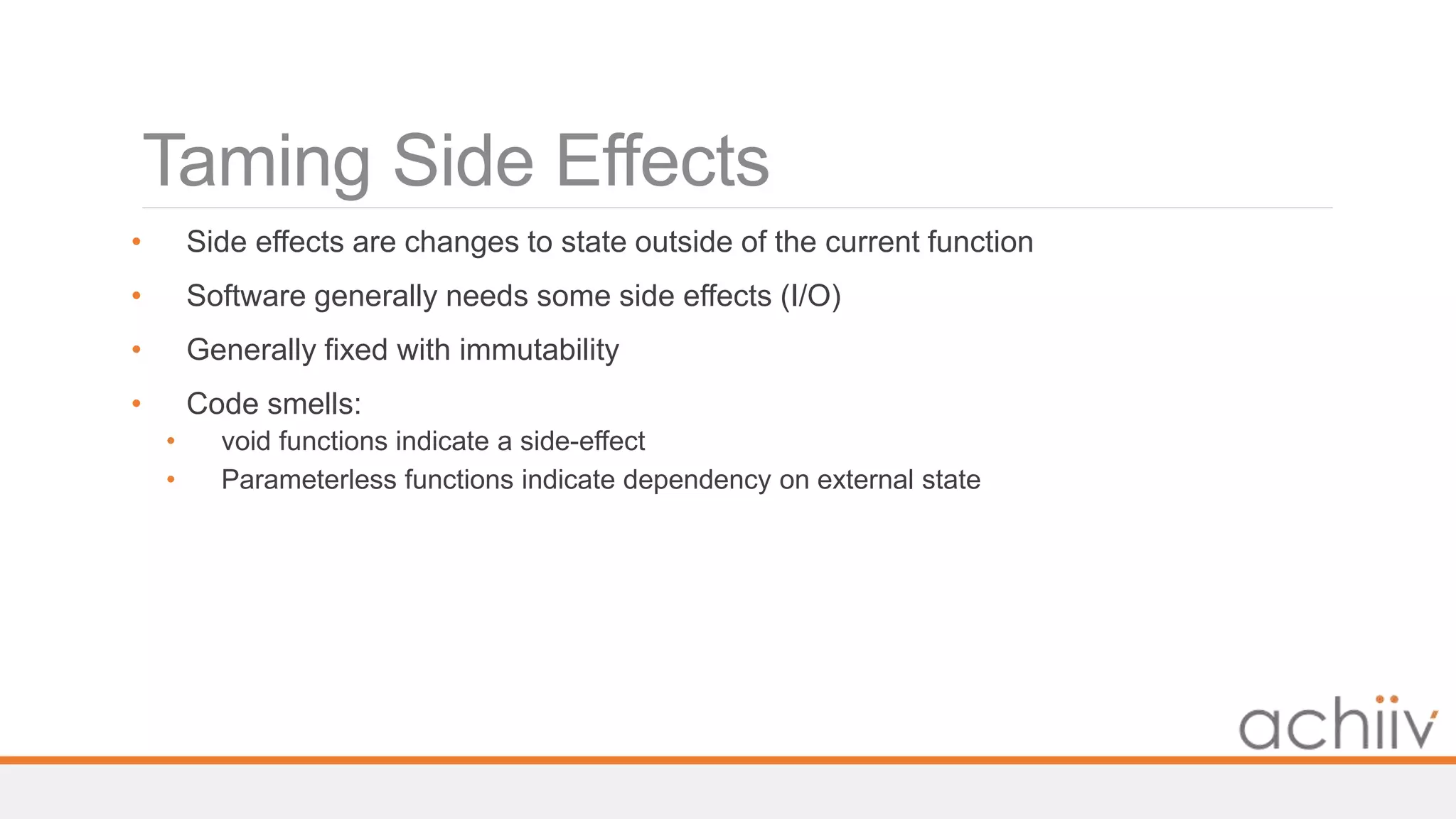 Taming Side Effects
• Side effects are changes to state outside of the current function
• Software generally needs some side effects (I/O)
• Generally fixed with immutability
• Code smells:
• void functions indicate a side-effect
• Parameterless functions indicate dependency on external state
 