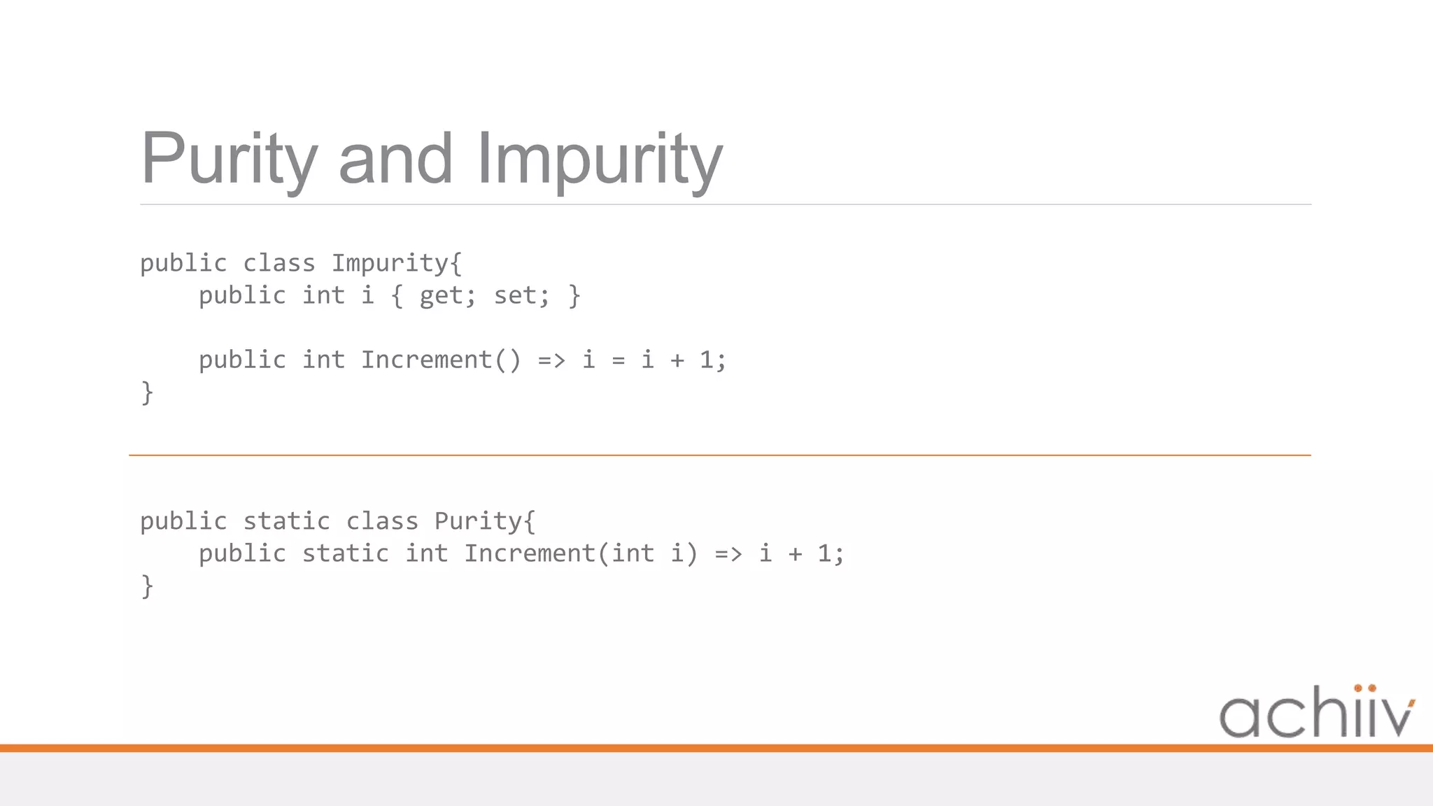 Purity and Impurity
public class Impurity{
public int i { get; set; }
public int Increment() => i = i + 1;
}
public static class Purity{
public static int Increment(int i) => i + 1;
}
 