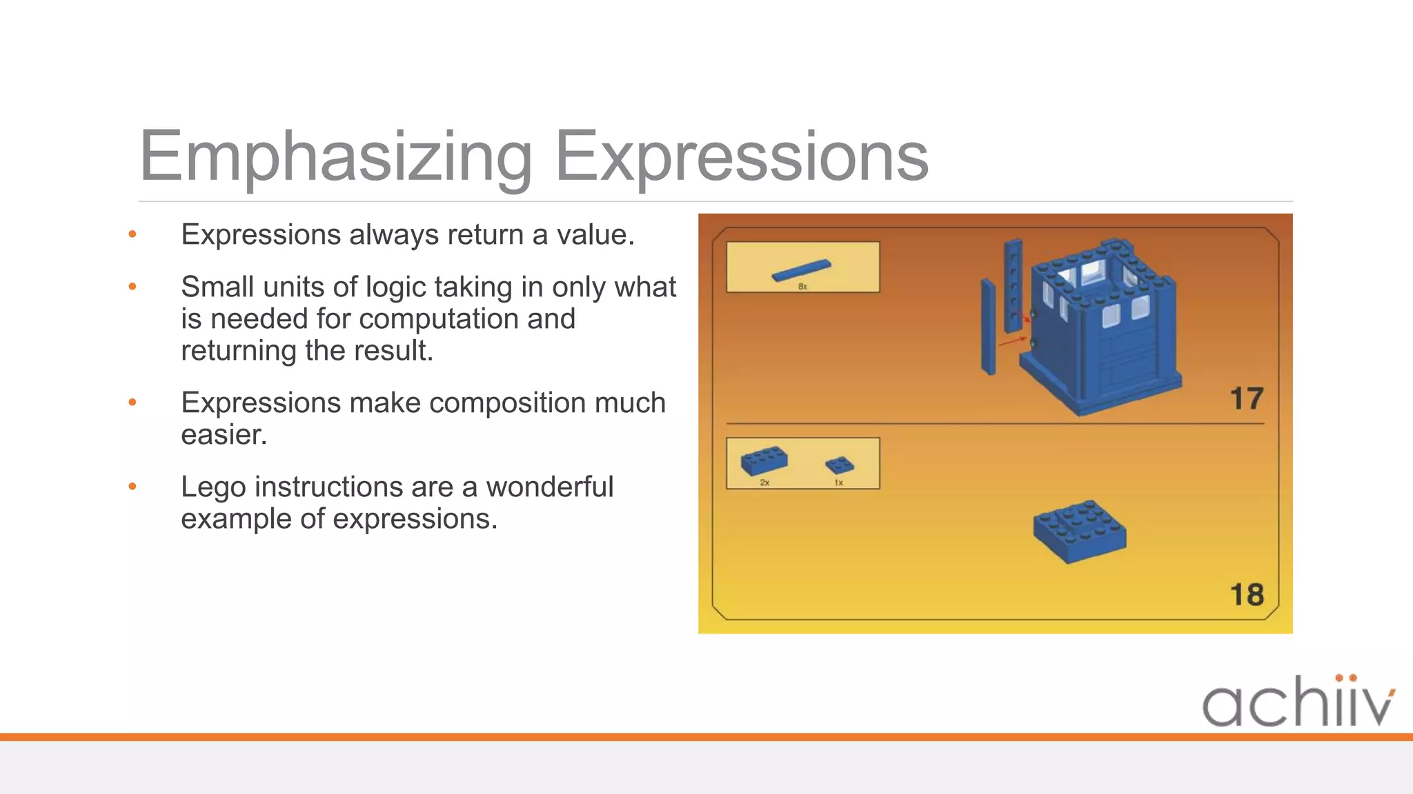 Emphasizing Expressions
• Expressions always return a value.
• Small units of logic taking in only what
is needed for computation and
returning the result.
• Expressions make composition much
easier.
• Lego instructions are a wonderful
example of expressions.
 