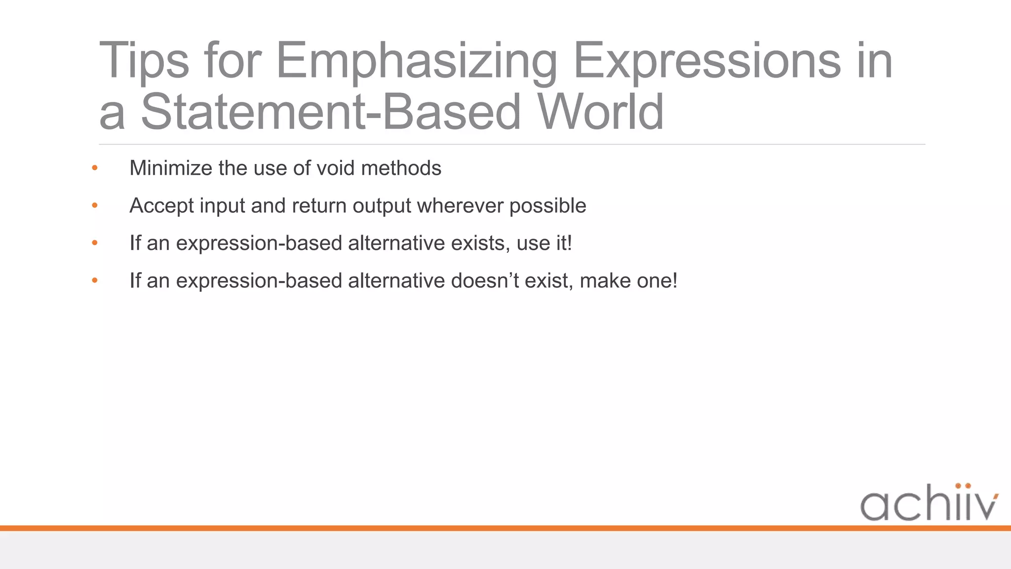 Tips for Emphasizing Expressions in
a Statement-Based World
• Minimize the use of void methods
• Accept input and return output wherever possible
• If an expression-based alternative exists, use it!
• If an expression-based alternative doesn’t exist, make one!
 