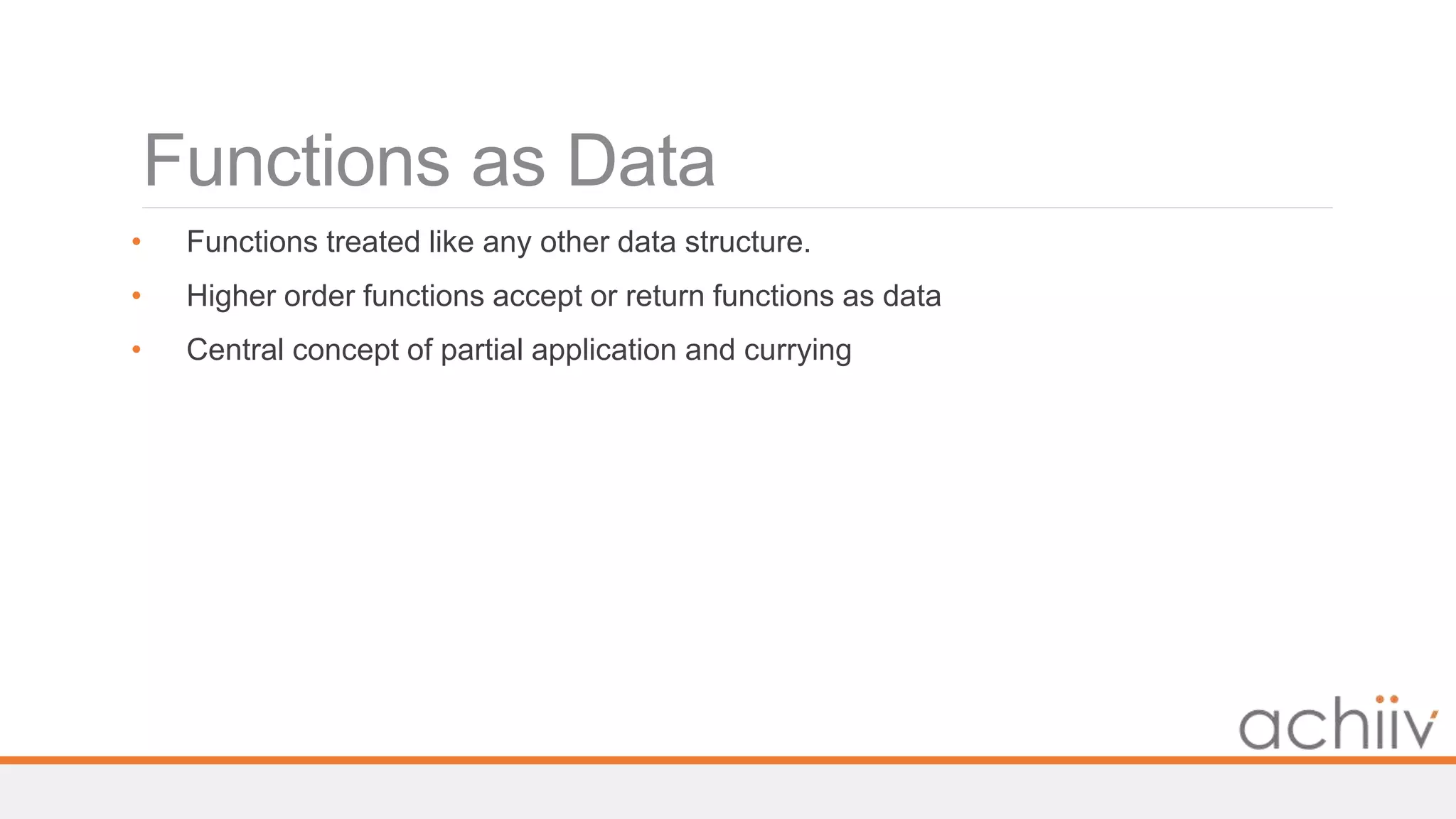 Functions as Data
• Functions treated like any other data structure.
• Higher order functions accept or return functions as data
• Central concept of partial application and currying
 