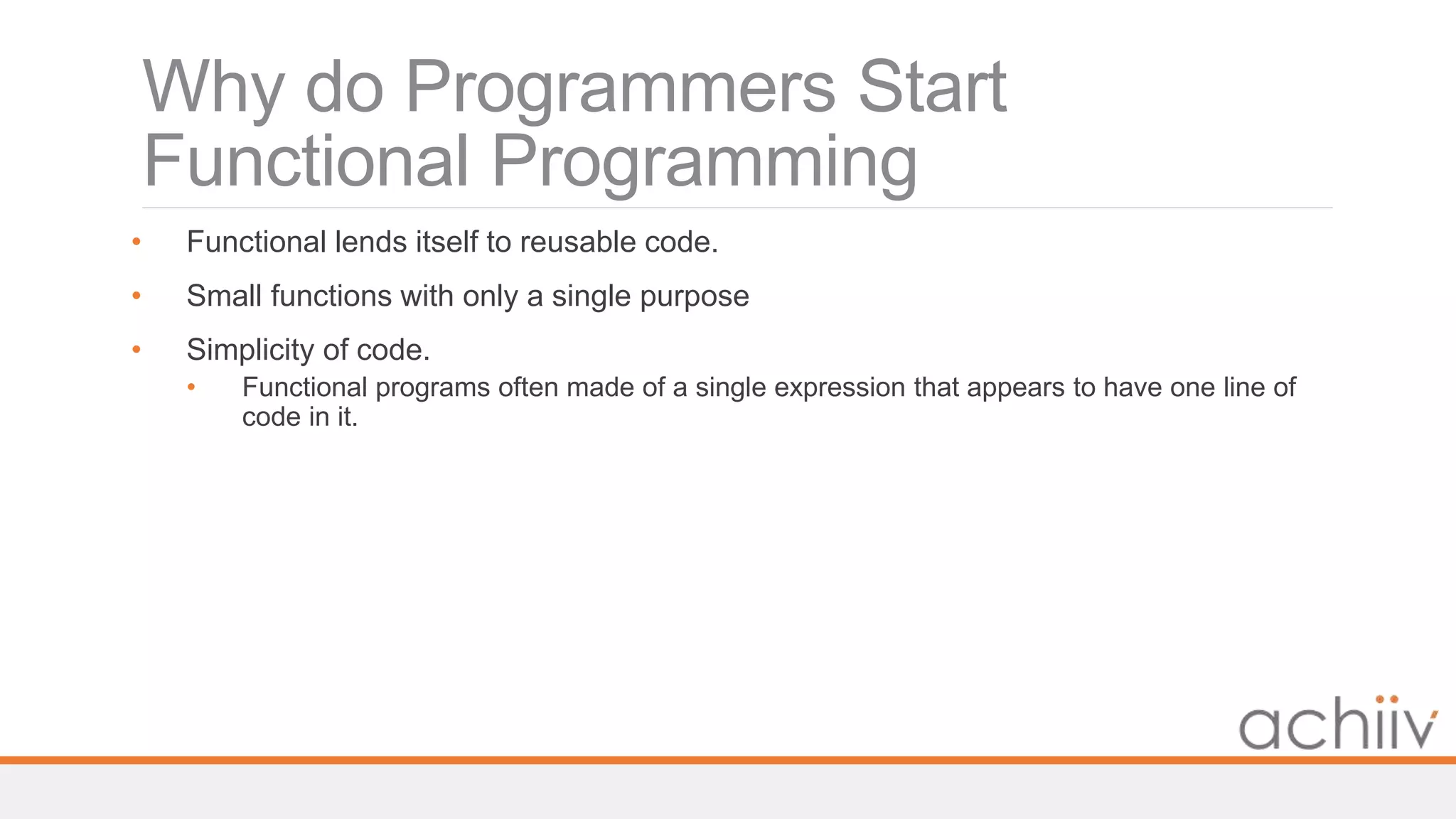 Why do Programmers Start
Functional Programming
• Functional lends itself to reusable code.
• Small functions with only a single purpose
• Simplicity of code.
• Functional programs often made of a single expression that appears to have one line of
code in it.
 