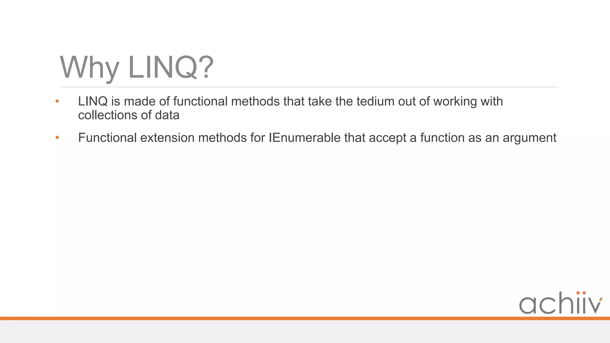 Why LINQ?
• LINQ is made of functional methods that take the tedium out of working with
collections of data
• Functional extension methods for IEnumerable that accept a function as an argument
 