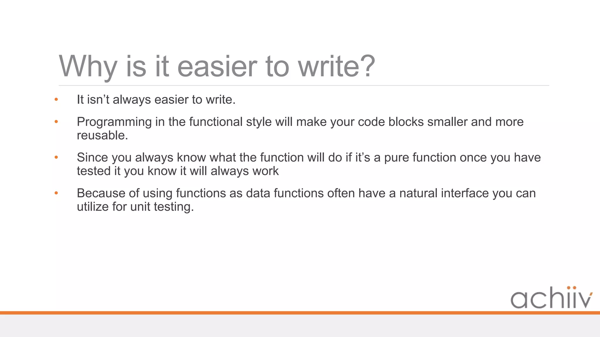 Why is it easier to write?
• It isn’t always easier to write.
• Programming in the functional style will make your code blocks smaller and more
reusable.
• Since you always know what the function will do if it’s a pure function once you have
tested it you know it will always work
• Because of using functions as data functions often have a natural interface you can
utilize for unit testing.
 