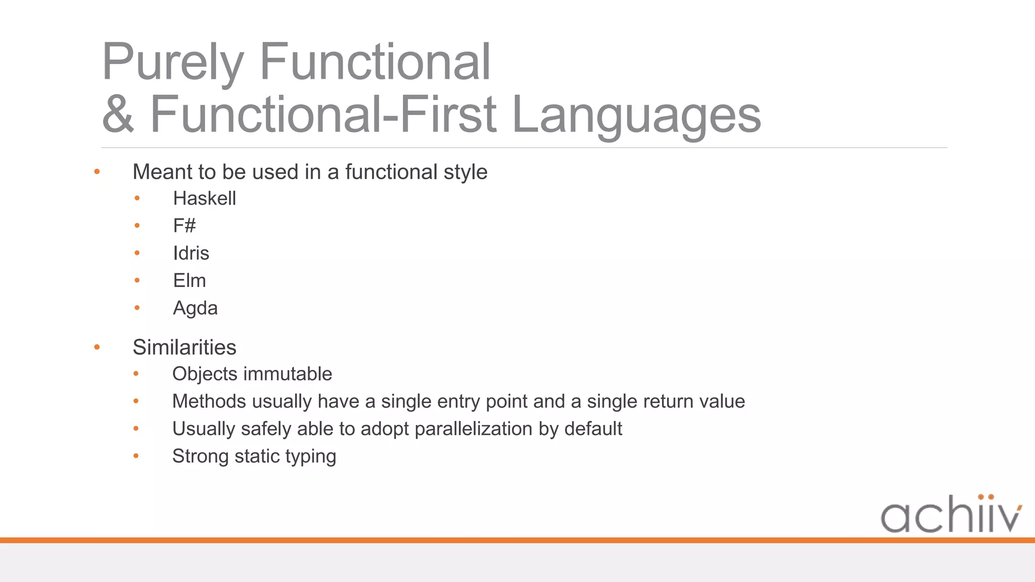 Purely Functional
& Functional-First Languages
• Meant to be used in a functional style
• Haskell
• F#
• Idris
• Elm
• Agda
• Similarities
• Objects immutable
• Methods usually have a single entry point and a single return value
• Usually safely able to adopt parallelization by default
• Strong static typing
 