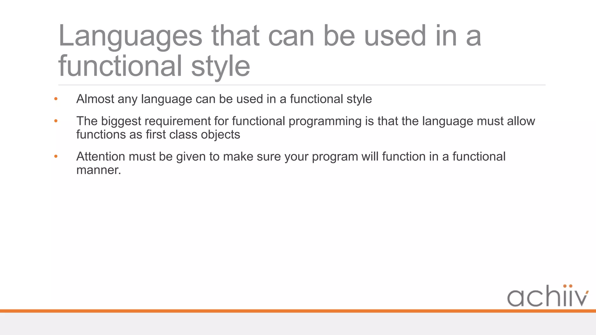Languages that can be used in a
functional style
• Almost any language can be used in a functional style
• The biggest requirement for functional programming is that the language must allow
functions as first class objects
• Attention must be given to make sure your program will function in a functional
manner.
 