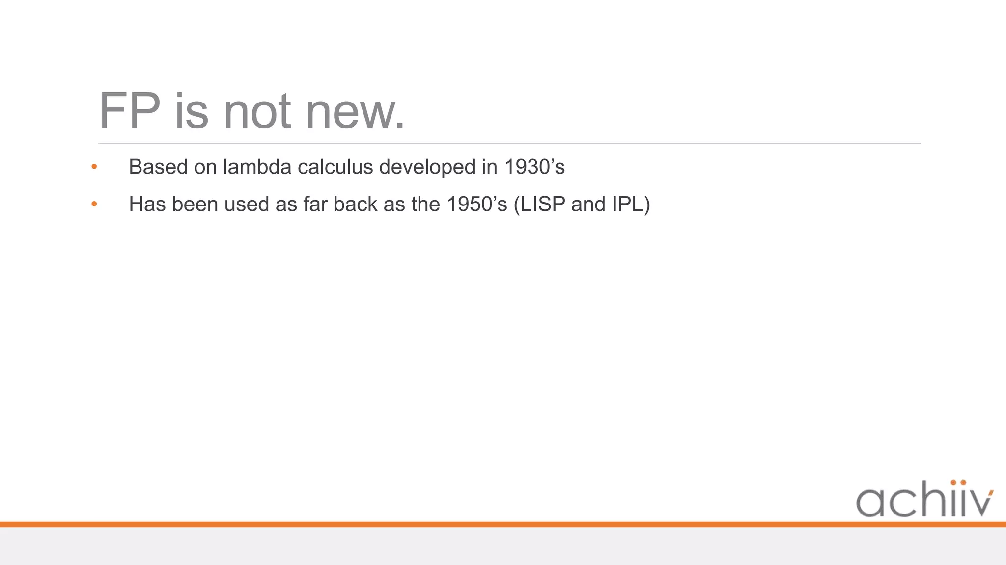 FP is not new.
• Based on lambda calculus developed in 1930’s
• Has been used as far back as the 1950’s (LISP and IPL)
 