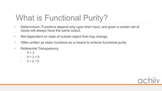 What is Functional Purity?
• Determinism. Functions depend only upon their input, and given a certain set of
inputs will always have the same output.
• Not dependent on state of outside object that may change.
• Often written as static functions as a means to enforce functional purity
• Referential Transparency
◦ X = 3
◦ X + 2 = 5
◦ 3 + 2 = 5
 