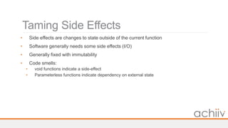 Taming Side Effects
• Side effects are changes to state outside of the current function
• Software generally needs some side effects (I/O)
• Generally fixed with immutability
• Code smells:
• void functions indicate a side-effect
• Parameterless functions indicate dependency on external state
 