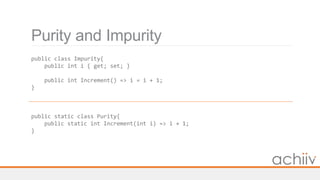 Purity and Impurity
public class Impurity{
public int i { get; set; }
public int Increment() => i = i + 1;
}
public static class Purity{
public static int Increment(int i) => i + 1;
}
 