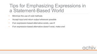 Tips for Emphasizing Expressions in
a Statement-Based World
• Minimize the use of void methods
• Accept input and return output wherever possible
• If an expression-based alternative exists, use it!
• If an expression-based alternative doesn’t exist, make one!
 