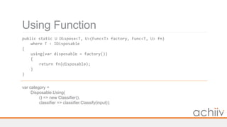Using Function
public static U Dispose<T, U>(Func<T> factory, Func<T, U> fn)
where T : IDisposable
{
using(var disposable = factory())
{
return fn(disposable);
}
}
var category =
Disposable.Using(
() => new Classifier(),
classifier => classifier.Classify(input));
 