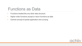 Functions as Data
• Functions treated like any other data structure.
• Higher order functions accept or return functions as data
• Central concept of partial application and currying
 
