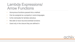 Lambda Expressions/
Arrow Functions
• Anonymous functions passed into a method.
• Can be assigned as a property in some languages.
• Is the namesake for lambda calculous
• Not able to have recursive lambda functions
• Used only in the closure they are defined in
 