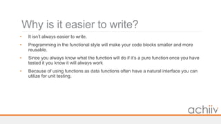 Why is it easier to write?
• It isn’t always easier to write.
• Programming in the functional style will make your code blocks smaller and more
reusable.
• Since you always know what the function will do if it’s a pure function once you have
tested it you know it will always work
• Because of using functions as data functions often have a natural interface you can
utilize for unit testing.
 