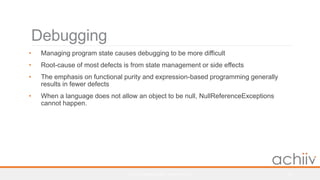 Debugging
• Managing program state causes debugging to be more difficult
• Root-cause of most defects is from state management or side effects
• The emphasis on functional purity and expression-based programming generally
results in fewer defects
• When a language does not allow an object to be null, NullReferenceExceptions
cannot happen.
© 2017 ALASKA AIRLINES - CONFIDENTIAL 29
 