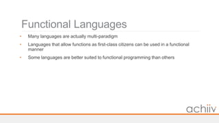 Functional Languages
• Many languages are actually multi-paradigm
• Languages that allow functions as first-class citizens can be used in a functional
manner
• Some languages are better suited to functional programming than others
 