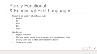 Purely Functional
& Functional-First Languages
• Meant to be used in a functional style
• Haskell
• F#
• Idris
• Elm
• Agda
• Similarities
• Objects immutable
• Methods usually have a single entry point and a single return value
• Usually safely able to adopt parallelization by default
• Strong static typing
 