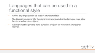 Languages that can be used in a
functional style
• Almost any language can be used in a functional style
• The biggest requirement for functional programming is that the language must allow
functions as first class objects
• Attention must be given to make sure your program will function in a functional
manner.
 