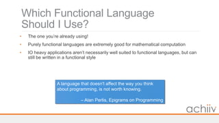 Which Functional Language
Should I Use?
• The one you’re already using!
• Purely functional languages are extremely good for mathematical computation
• IO heavy applications aren’t necessarily well suited to functional languages, but can
still be written in a functional style
A language that doesn't affect the way you think
about programming, is not worth knowing.
– Alan Perlis, Epigrams on Programming
 