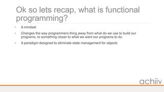 Ok so lets recap, what is functional
programming?
• A mindset
• Changes the way programmers thing away from what do we use to build our
programs, to something closer to what we want our programs to do.
• A paradigm designed to eliminate state management for objects
 