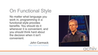 On Functional Style
No matter what language you
work in, programming in a
functional style provides
benefits. You should do it
whenever it is convenient, and
you should think hard about
the decision when it isn't
convenient.
John Carmack
http://ubm.io/1U4zArZ
 