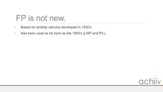 FP is not new.
• Based on lambda calculus developed in 1930’s
• Has been used as far back as the 1950’s (LISP and IPL)
 