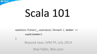 Scala 101
Beyond Java: JVM FP, July 2014
Shai Yallin, Wix.com
audience.filter(_.usesJava).foreach { member =>
sayHi(member)
}
 