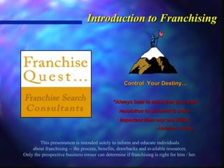 Introduction to Franchising This presentation is intended solely to inform and educate individuals about franchising -- the process, benefits, drawbacks and available resources. Only the prospective business owner can determine if franchising is right for him / her. Control  Your Destiny… “ Always bear in mind that your own resolution to succeed is more  Important than any one thing” -Abraham Lincoln- 