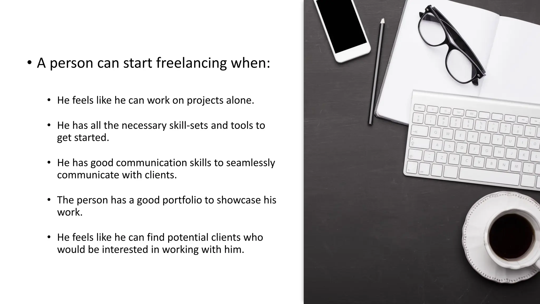 • A person can start freelancing when:
• He feels like he can work on projects alone.
• He has all the necessary skill-sets and tools to
get started.
• He has good communication skills to seamlessly
communicate with clients.
• The person has a good portfolio to showcase his
work.
• He feels like he can find potential clients who
would be interested in working with him.
 