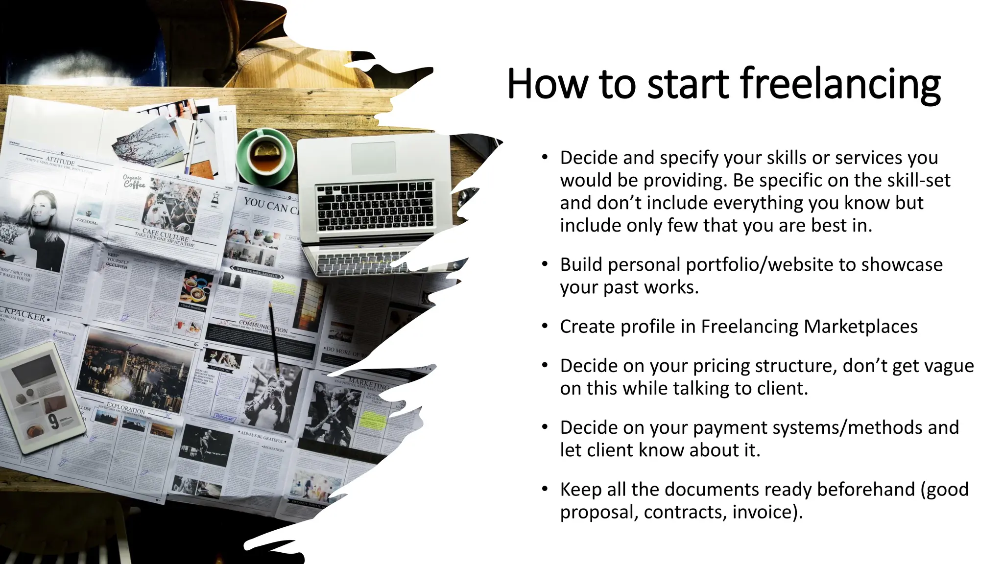 How to start freelancing
• Decide and specify your skills or services you
would be providing. Be specific on the skill-set
and don’t include everything you know but
include only few that you are best in.
• Build personal portfolio/website to showcase
your past works.
• Create profile in Freelancing Marketplaces
• Decide on your pricing structure, don’t get vague
on this while talking to client.
• Decide on your payment systems/methods and
let client know about it.
• Keep all the documents ready beforehand (good
proposal, contracts, invoice).
 