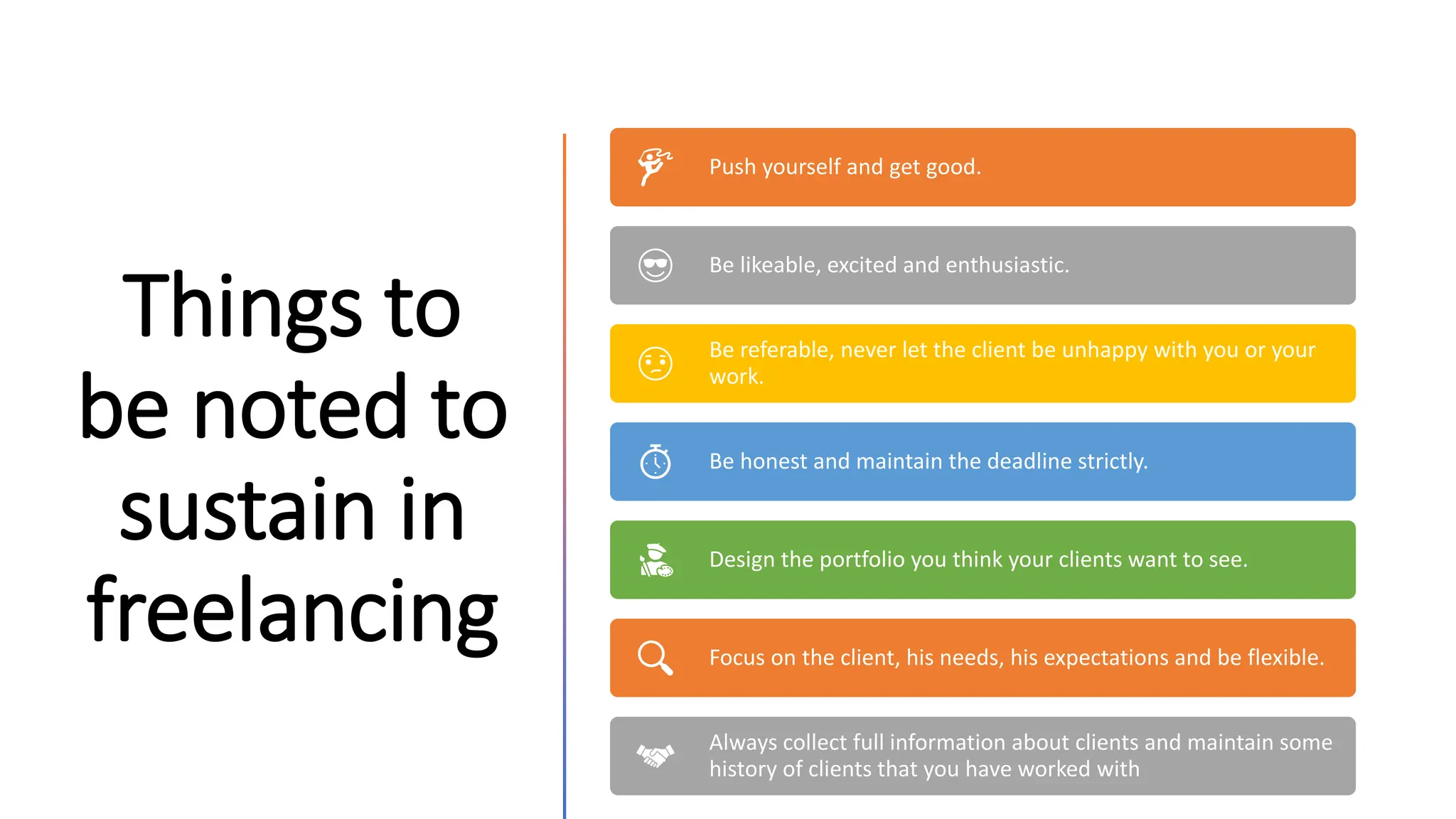 Things to
be noted to
sustain in
freelancing
Push yourself and get good.
Be likeable, excited and enthusiastic.
Be referable, never let the client be unhappy with you or your
work.
Be honest and maintain the deadline strictly.
Design the portfolio you think your clients want to see.
Focus on the client, his needs, his expectations and be flexible.
Always collect full information about clients and maintain some
history of clients that you have worked with
 