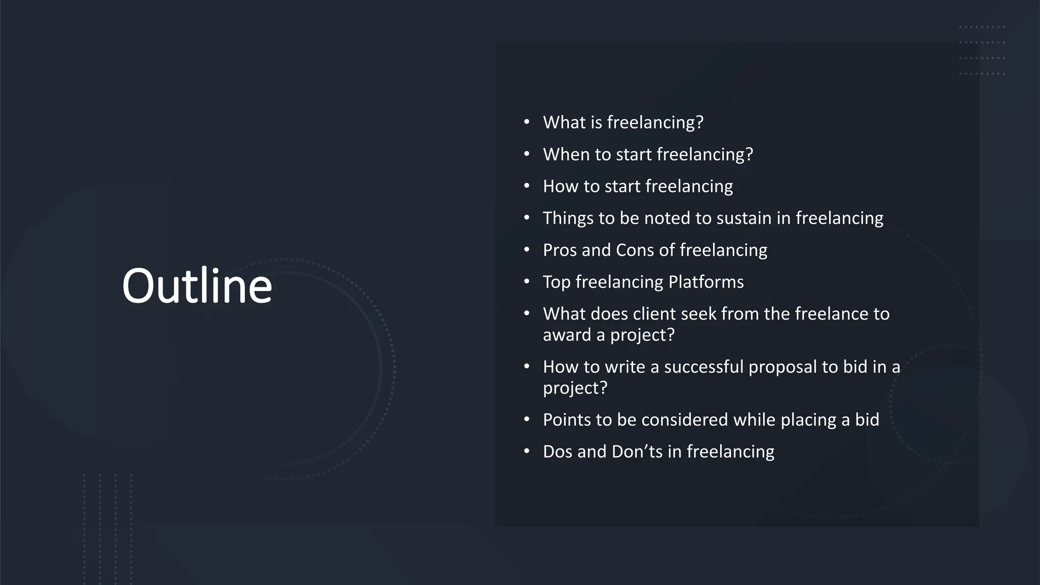 Outline
• What is freelancing?
• When to start freelancing?
• How to start freelancing
• Things to be noted to sustain in freelancing
• Pros and Cons of freelancing
• Top freelancing Platforms
• What does client seek from the freelance to
award a project?
• How to write a successful proposal to bid in a
project?
• Points to be considered while placing a bid
• Dos and Don’ts in freelancing
 