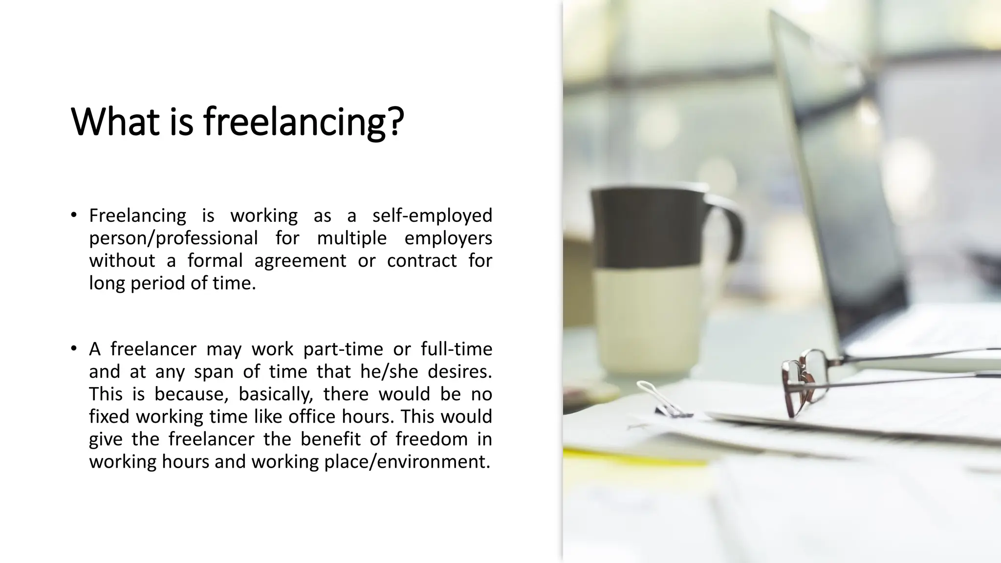 What is freelancing?
• Freelancing is working as a self-employed
person/professional for multiple employers
without a formal agreement or contract for
long period of time.
• A freelancer may work part-time or full-time
and at any span of time that he/she desires.
This is because, basically, there would be no
fixed working time like office hours. This would
give the freelancer the benefit of freedom in
working hours and working place/environment.
 