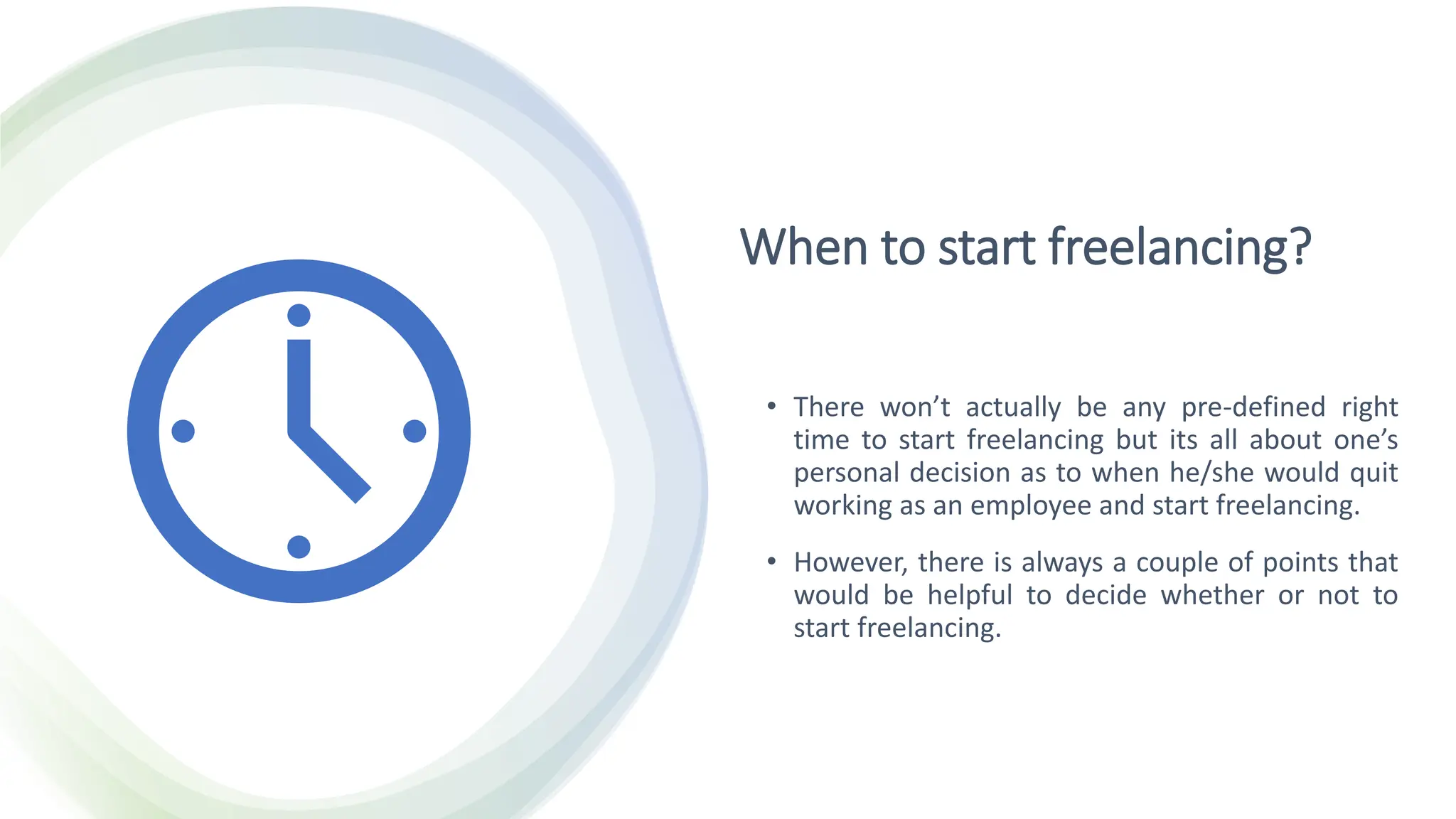 When to start freelancing?
• There won’t actually be any pre-defined right
time to start freelancing but its all about one’s
personal decision as to when he/she would quit
working as an employee and start freelancing.
• However, there is always a couple of points that
would be helpful to decide whether or not to
start freelancing.
 