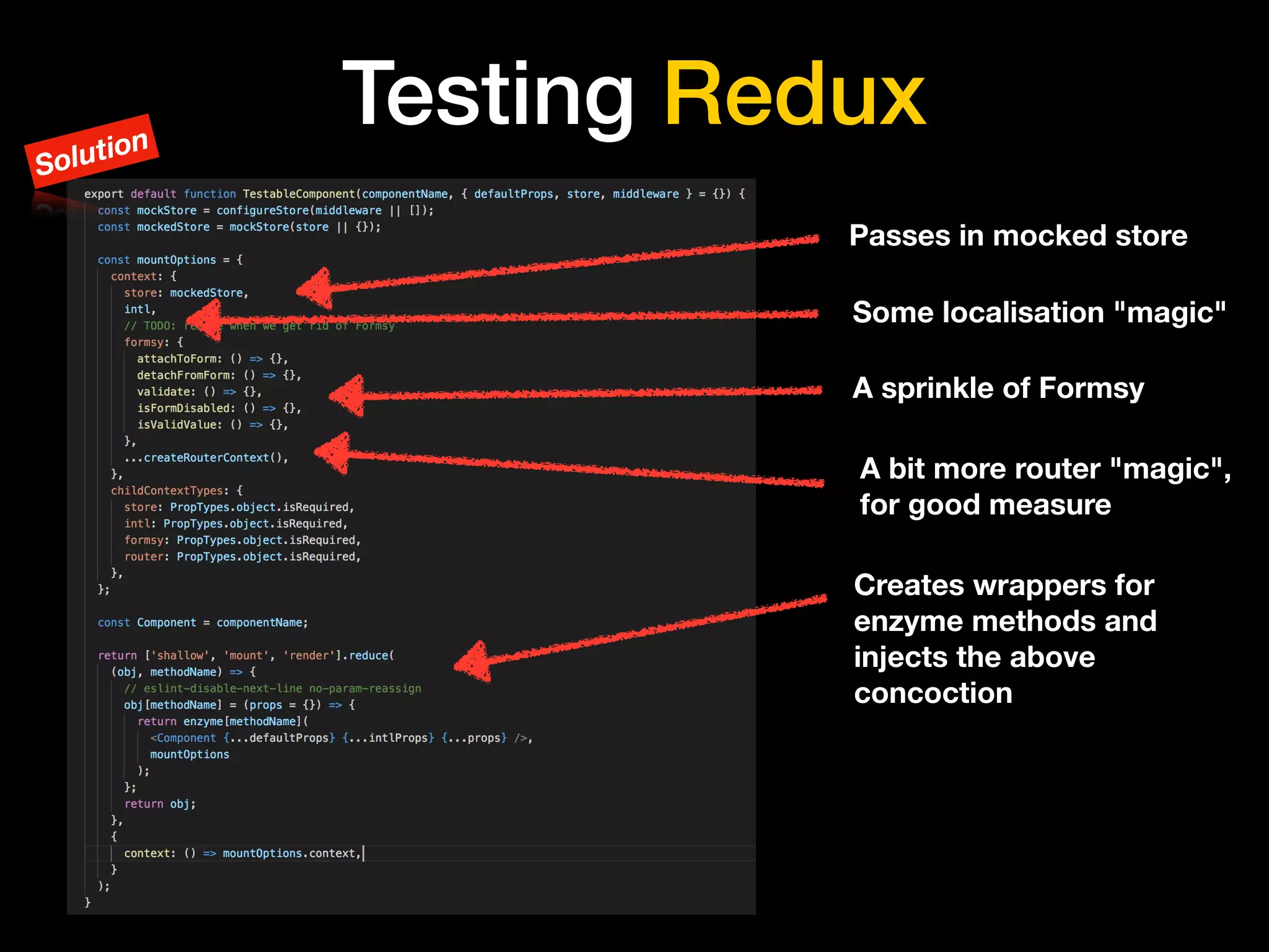 Testing Redux
Passes in mocked store
A sprinkle of Formsy
Creates wrappers for
enzyme methods and
injects the above
concoction
Some localisation "magic"
A bit more router "magic",
for good measure
Solution
 