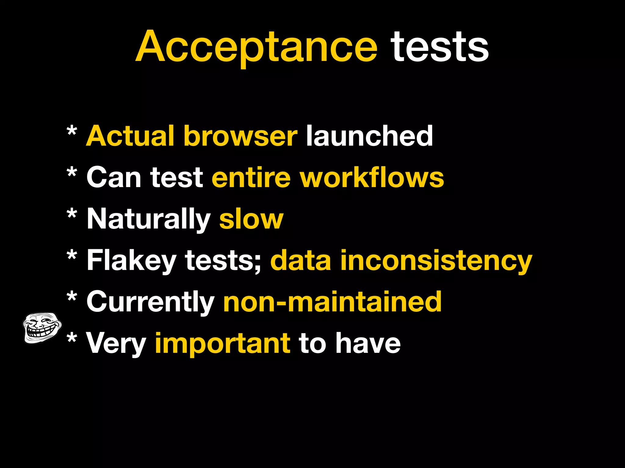 Acceptance tests
* Actual browser launched
* Can test entire workﬂows
* Naturally slow
* Flakey tests; data inconsistency
* Currently non-maintained
* Very important to have
 
