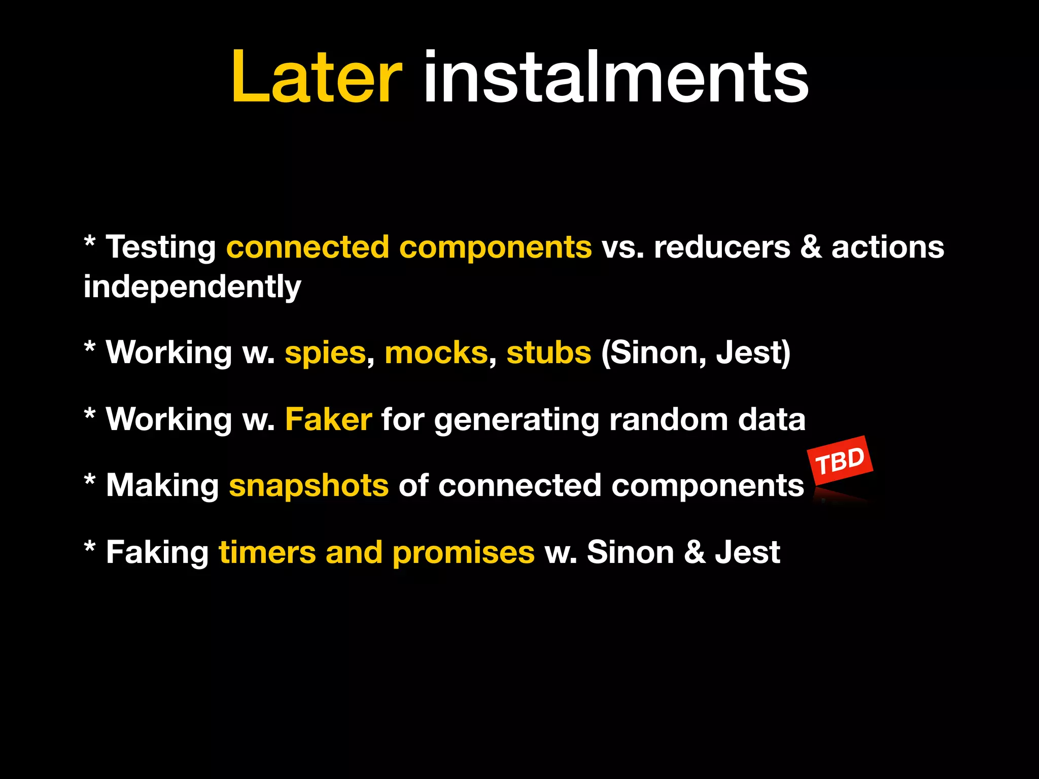 Later instalments
* Testing connected components vs. reducers & actions
independently
* Working w. spies, mocks, stubs (Sinon, Jest)
* Working w. Faker for generating random data
* Making snapshots of connected components
TBD
* Faking timers and promises w. Sinon & Jest
 