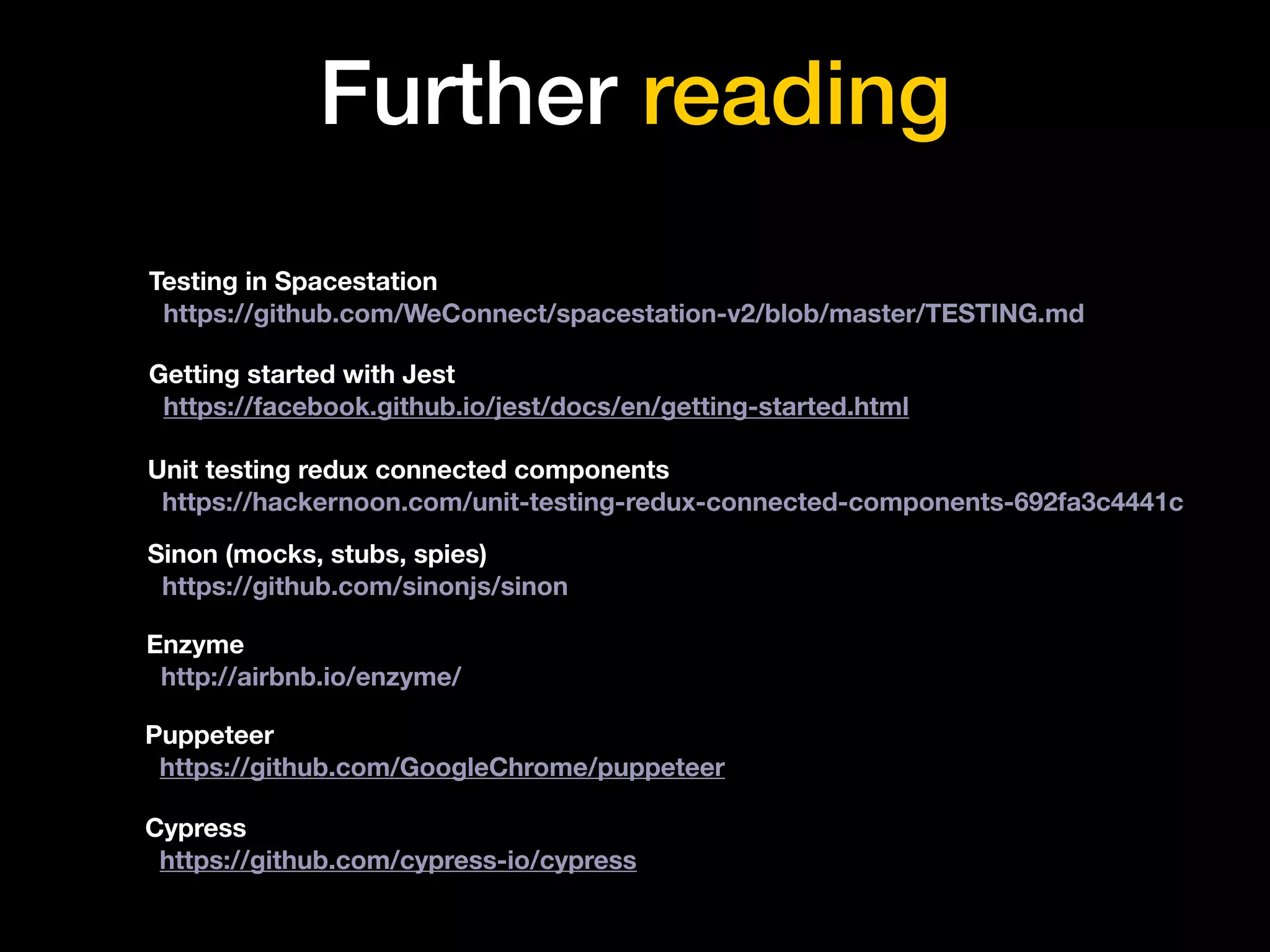 Further reading
Testing in Spacestation
https://github.com/WeConnect/spacestation-v2/blob/master/TESTING.md
Getting started with Jest
https://facebook.github.io/jest/docs/en/getting-started.html
Puppeteer
https://github.com/GoogleChrome/puppeteer
Cypress
https://github.com/cypress-io/cypress
Unit testing redux connected components
https://hackernoon.com/unit-testing-redux-connected-components-692fa3c4441c
Sinon (mocks, stubs, spies)
https://github.com/sinonjs/sinon
Enzyme
http://airbnb.io/enzyme/
 