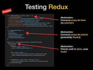 Testing Redux
Abstraction. 
Connects props to store
via selectors
Abstraction. 
Connects props to actions
(potentially thunks)
Abstraction. 
Checks auth in store, uses
router
Problem
 