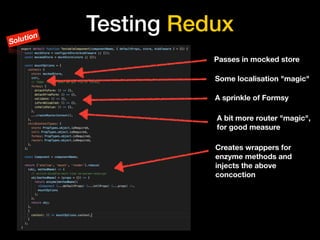Testing Redux
Passes in mocked store
A sprinkle of Formsy
Creates wrappers for
enzyme methods and
injects the above
concoction
Some localisation "magic"
A bit more router "magic",
for good measure
Solution
 