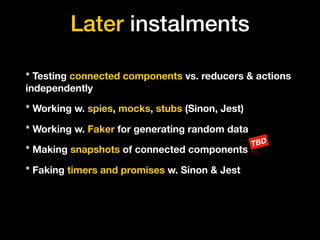 Later instalments
* Testing connected components vs. reducers & actions
independently
* Working w. spies, mocks, stubs (Sinon, Jest)
* Working w. Faker for generating random data
* Making snapshots of connected components
TBD
* Faking timers and promises w. Sinon & Jest
 