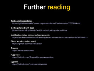 Further reading
Testing in Spacestation
https://github.com/WeConnect/spacestation-v2/blob/master/TESTING.md
Getting started with Jest
https://facebook.github.io/jest/docs/en/getting-started.html
Puppeteer
https://github.com/GoogleChrome/puppeteer
Cypress
https://github.com/cypress-io/cypress
Unit testing redux connected components
https://hackernoon.com/unit-testing-redux-connected-components-692fa3c4441c
Sinon (mocks, stubs, spies)
https://github.com/sinonjs/sinon
Enzyme
http://airbnb.io/enzyme/
 