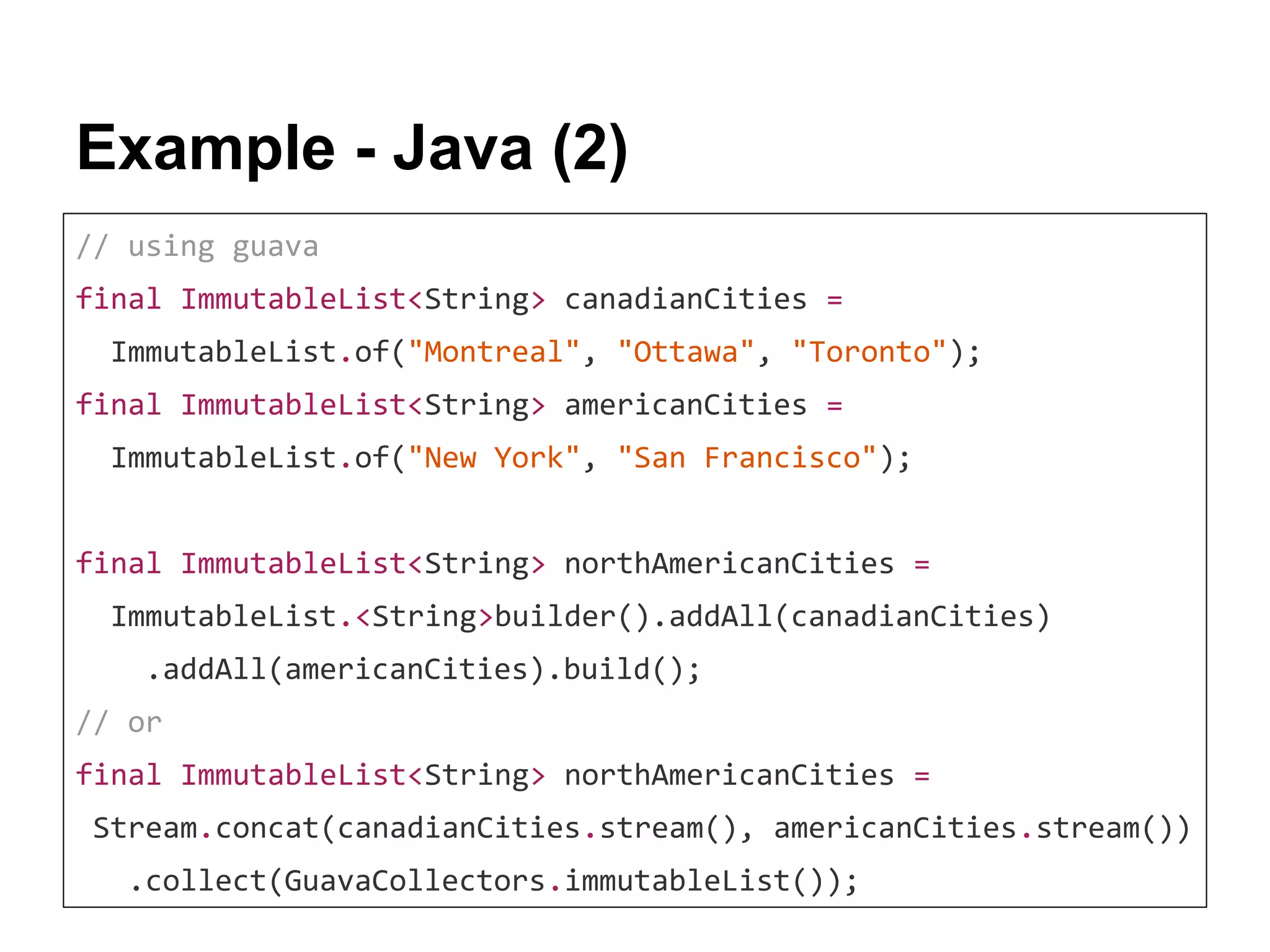 Example - Java (2) // using guava final ImmutableList<String> canadianCities = ImmutableList.of("Montreal", "Ottawa", "Toronto"); final ImmutableList<String> americanCities = ImmutableList.of("New York", "San Francisco"); final ImmutableList<String> northAmericanCities = ImmutableList.<String>builder().addAll(canadianCities) .addAll(americanCities).build(); // or final ImmutableList<String> northAmericanCities = Stream.concat(canadianCities.stream(), americanCities.stream()) .collect(GuavaCollectors.immutableList()); 