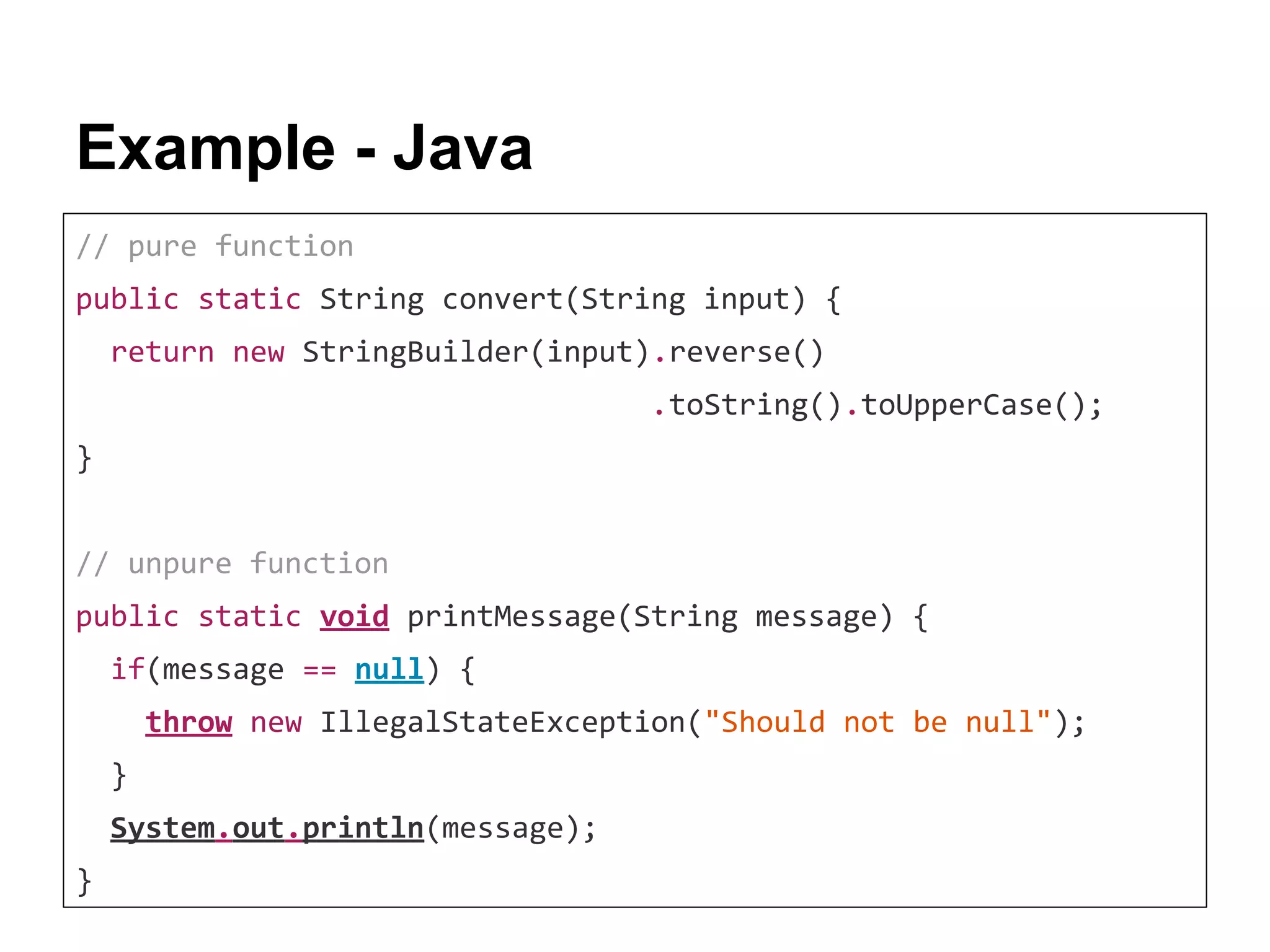 Example - Java // pure function public static String convert(String input) { return new StringBuilder(input).reverse() .toString().toUpperCase(); } // unpure function public static void printMessage(String message) { if(message == null) { throw new IllegalStateException("Should not be null"); } System.out.println(message); } 