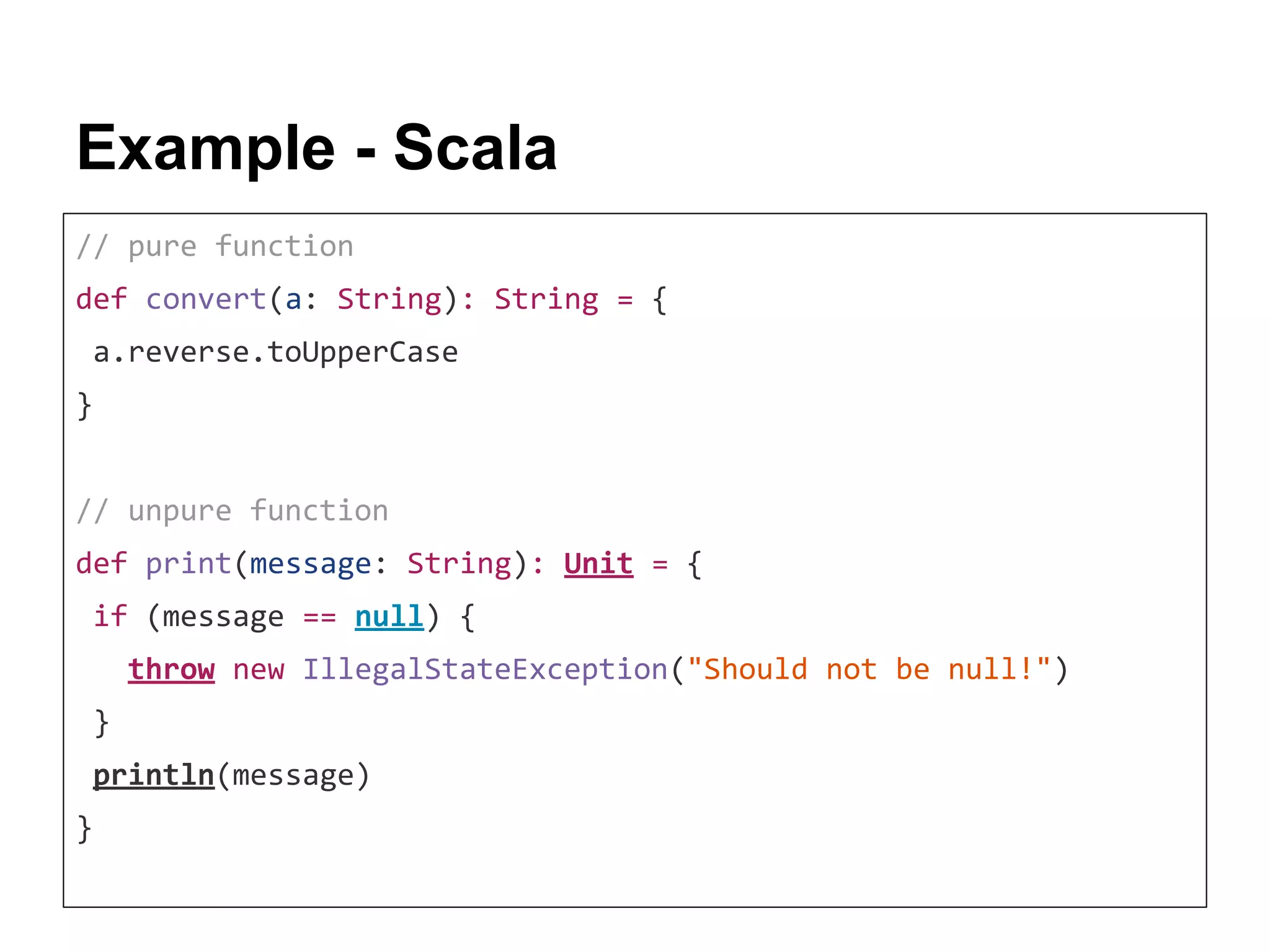 Example - Scala // pure function def convert(a: String): String = { a.reverse.toUpperCase } // unpure function def print(message: String): Unit = { if (message == null) { throw new IllegalStateException("Should not be null!") } println(message) } 