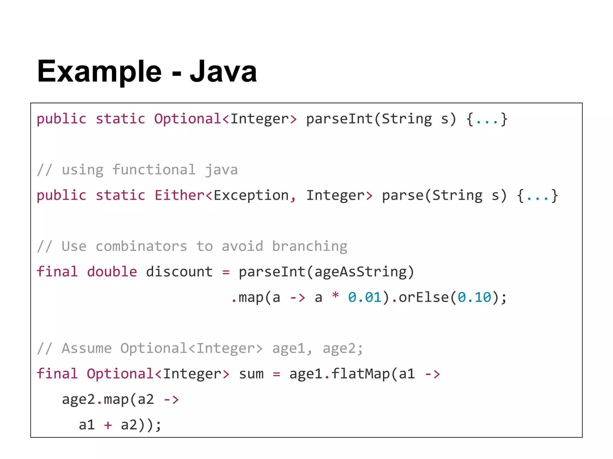 Example - Java public static Optional<Integer> parseInt(String s) {...} // using functional java public static Either<Exception, Integer> parse(String s) {...} // Use combinators to avoid branching final double discount = parseInt(ageAsString) .map(a -> a * 0.01).orElse(0.10); // Assume Optional<Integer> age1, age2; final Optional<Integer> sum = age1.flatMap(a1 -> age2.map(a2 -> a1 + a2)); 