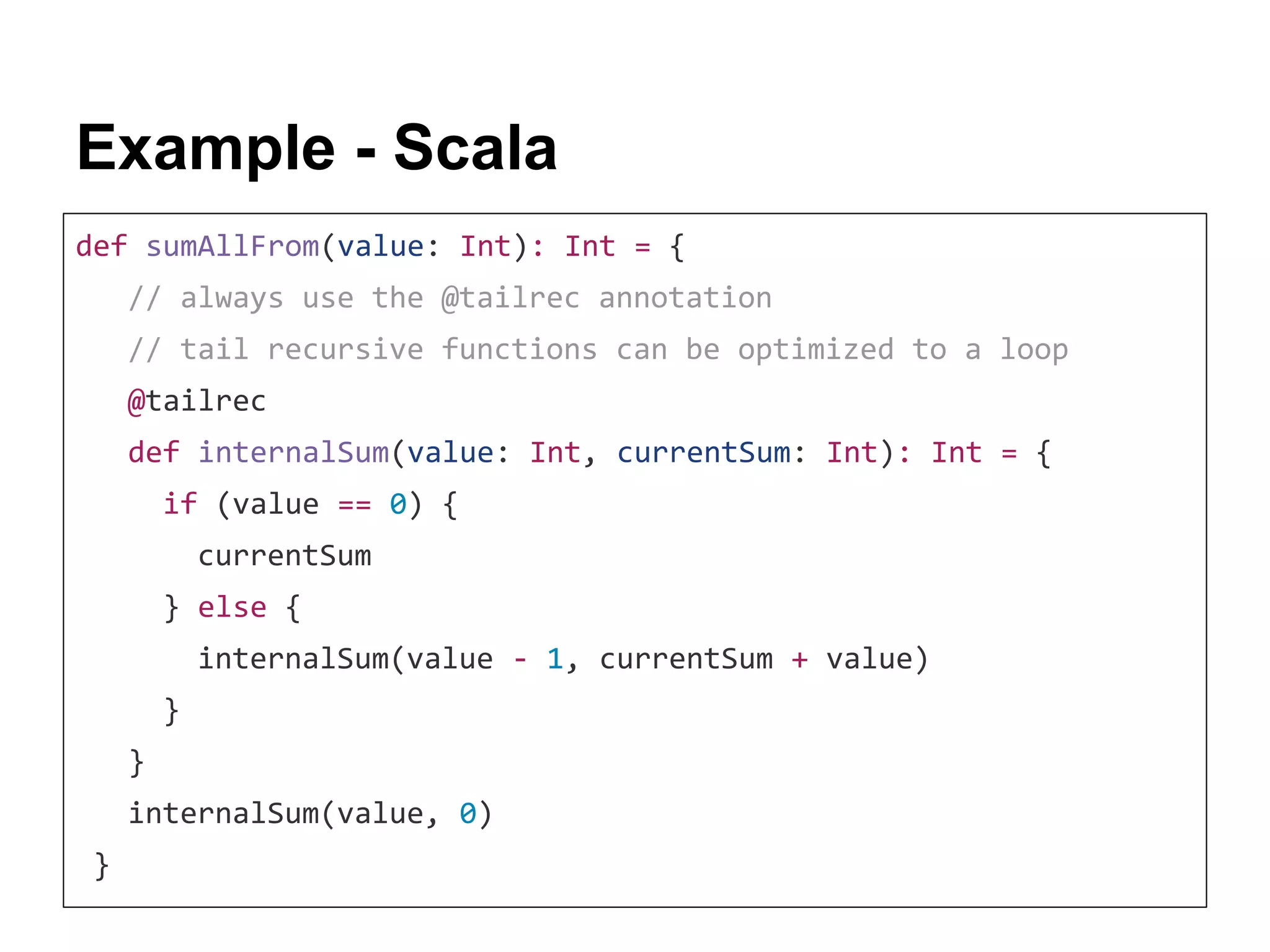 Example - Scala def sumAllFrom(value: Int): Int = { // always use the @tailrec annotation // tail recursive functions can be optimized to a loop @tailrec def internalSum(value: Int, currentSum: Int): Int = { if (value == 0) { currentSum } else { internalSum(value - 1, currentSum + value) } } internalSum(value, 0) } 